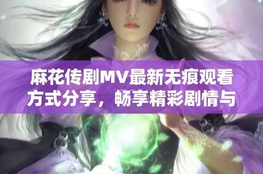 麻花传剧MV最新无痕观看方式分享，畅享精彩剧情与音乐盛宴