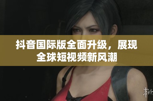 抖音国际版全面升级，展现全球短视频新风潮