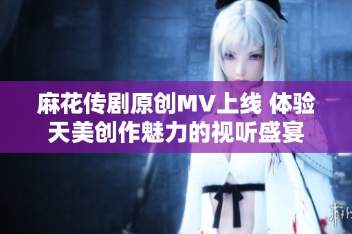 麻花传剧原创MV上线 体验天美创作魅力的视听盛宴