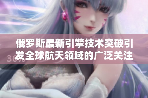 俄罗斯最新引擎技术突破引发全球航天领域的广泛关注与讨论