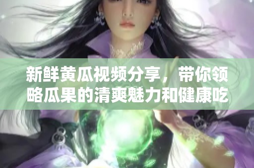 新鲜黄瓜视频分享，带你领略瓜果的清爽魅力和健康吃法