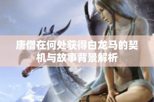 唐僧在何处获得白龙马的契机与故事背景解析