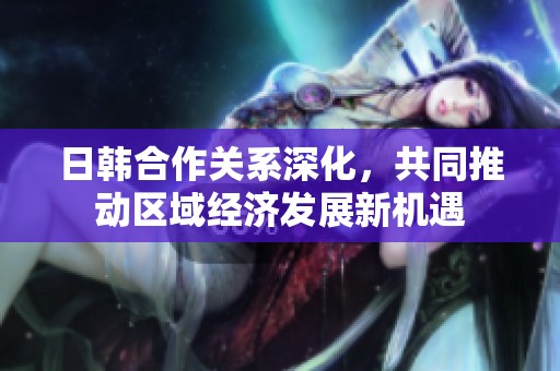 日韩合作关系深化，共同推动区域经济发展新机遇
