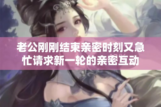 老公刚刚结束亲密时刻又急忙请求新一轮的亲密互动