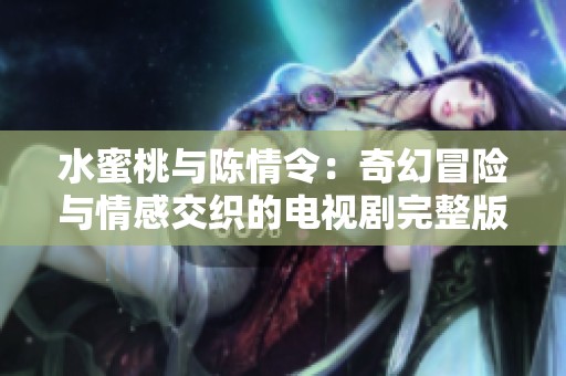 水蜜桃与陈情令：奇幻冒险与情感交织的电视剧完整版揭晓