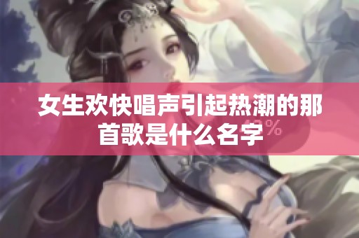 女生欢快唱声引起热潮的那首歌是什么名字