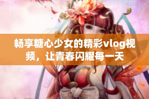 畅享糖心少女的精彩vlog视频，让青春闪耀每一天