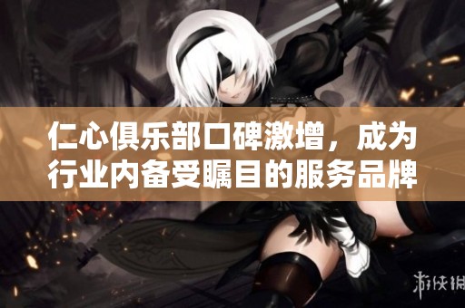仁心俱乐部口碑激增，成为行业内备受瞩目的服务品牌
