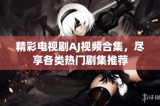 精彩电视剧AJ视频合集，尽享各类热门剧集推荐