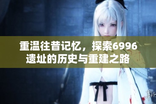 重温往昔记忆，探索6996遗址的历史与重建之路