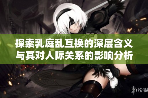 探索乳庭乱互换的深层含义与其对人际关系的影响分析