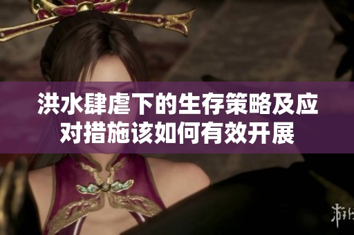 洪水肆虐下的生存策略及应对措施该如何有效开展