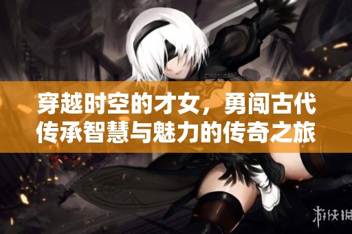 穿越时空的才女，勇闯古代传承智慧与魅力的传奇之旅