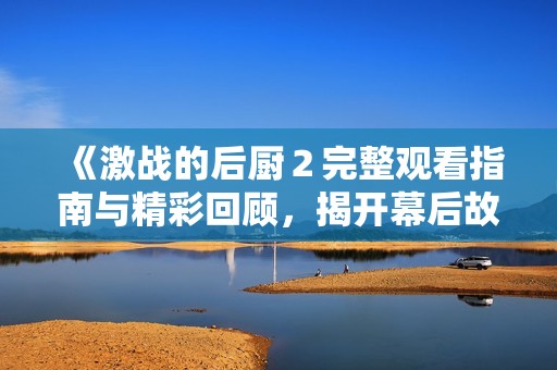 《激战的后厨２完整观看指南与精彩回顾，揭开幕后故事》