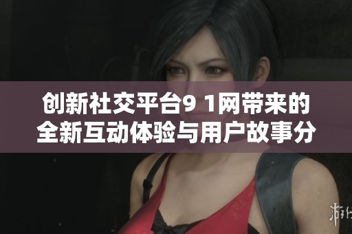 创新社交平台9 1网带来的全新互动体验与用户故事分享