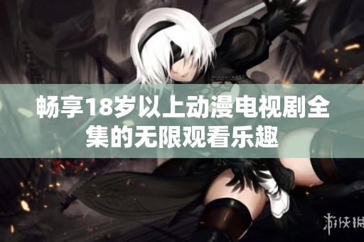 畅享18岁以上动漫电视剧全集的无限观看乐趣