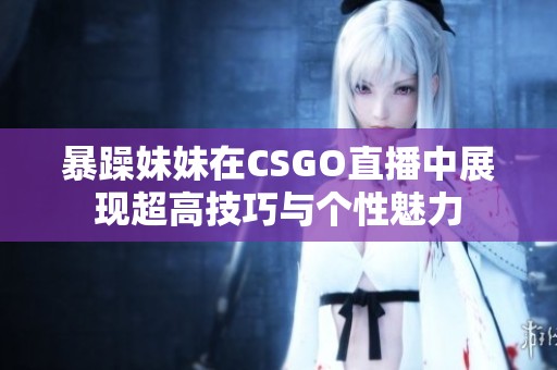 暴躁妹妹在CSGO直播中展现超高技巧与个性魅力