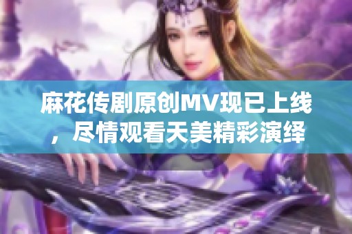 麻花传剧原创MV现已上线，尽情观看天美精彩演绎