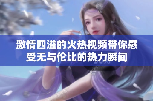 激情四溢的火热视频带你感受无与伦比的热力瞬间