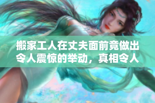 搬家工人在丈夫面前竟做出令人震惊的举动，真相令人意外