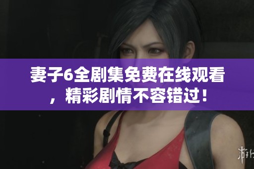 妻子6全剧集免费在线观看，精彩剧情不容错过！