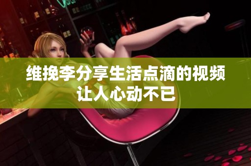 维挽李分享生活点滴的视频让人心动不已