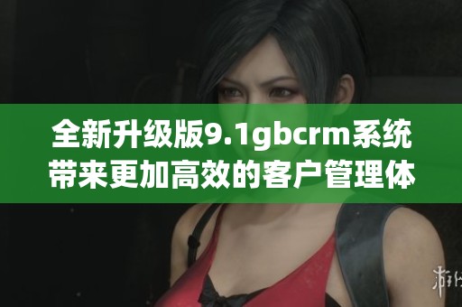 全新升级版9.1gbcrm系统带来更加高效的客户管理体验