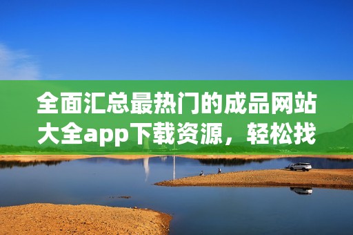 全面汇总最热门的成品网站大全app下载资源，轻松找到所需内容