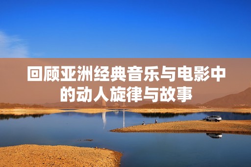 回顾亚洲经典音乐与电影中的动人旋律与故事