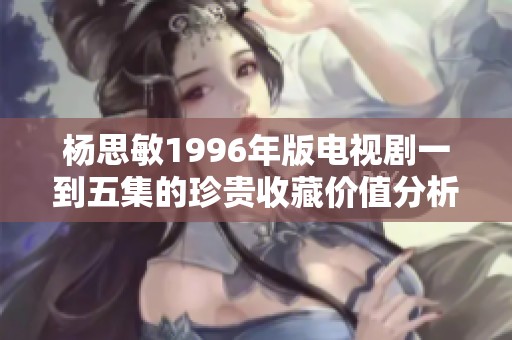 杨思敏1996年版电视剧一到五集的珍贵收藏价值分析
