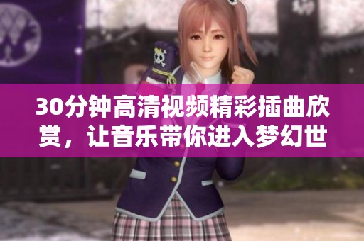 30分钟高清视频精彩插曲欣赏，让音乐带你进入梦幻世界