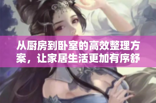 从厨房到卧室的高效整理方案，让家居生活更加有序舒适