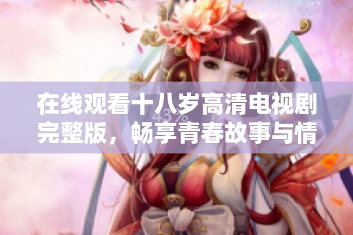在线观看十八岁高清电视剧完整版，畅享青春故事与情感纠葛
