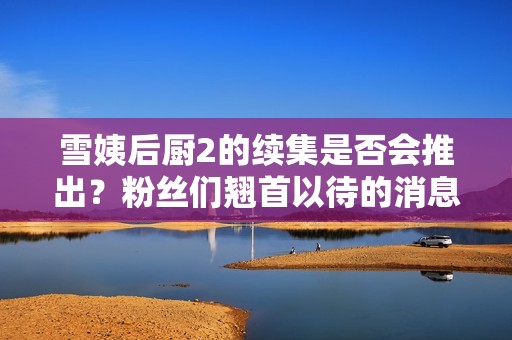 雪姨后厨2的续集是否会推出？粉丝们翘首以待的消息探讨