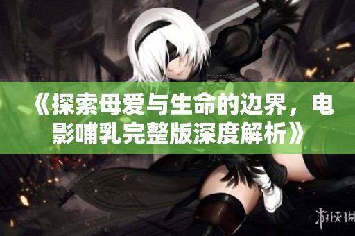 《探索母爱与生命的边界，电影哺乳完整版深度解析》
