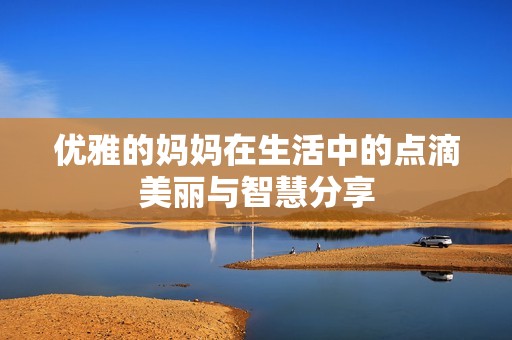 优雅的妈妈在生活中的点滴美丽与智慧分享