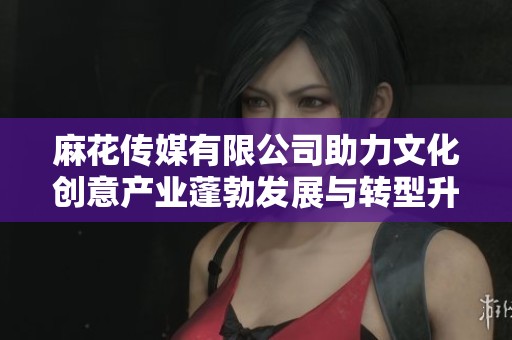 麻花传媒有限公司助力文化创意产业蓬勃发展与转型升级