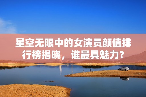 星空无限中的女演员颜值排行榜揭晓，谁最具魅力？