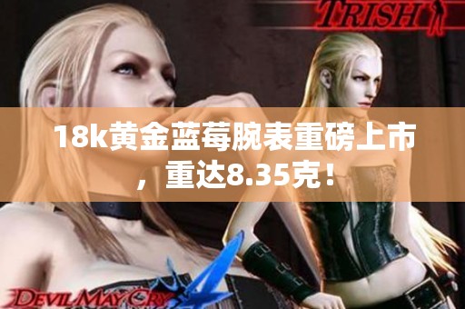 18k黄金蓝莓腕表重磅上市，重达8.35克！