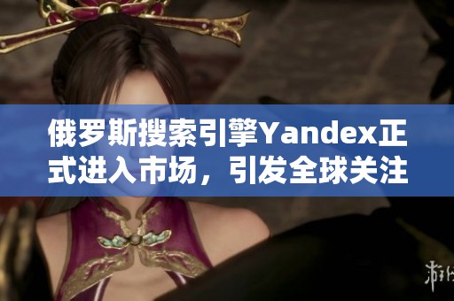 俄罗斯搜索引擎Yandex正式进入市场，引发全球关注与讨论