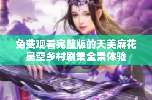 免费观看完整版的天美麻花星空乡村剧集全景体验