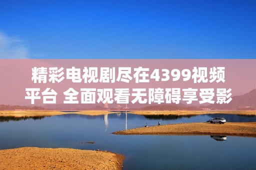 精彩电视剧尽在4399视频平台 全面观看无障碍享受影视盛宴