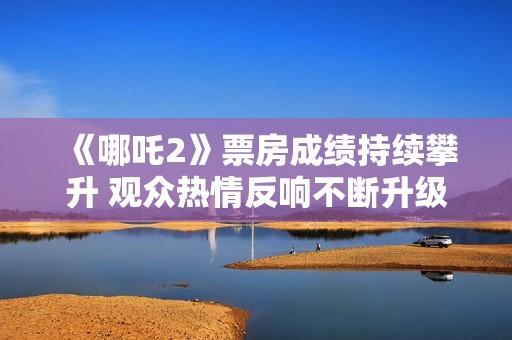 《哪吒2》票房成绩持续攀升 观众热情反响不断升级