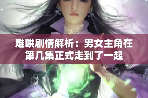 难哄剧情解析：男女主角在第几集正式走到了一起