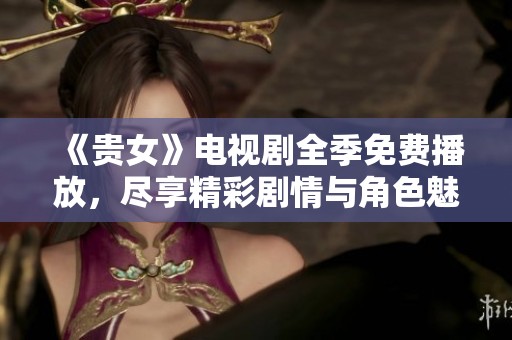 《贵女》电视剧全季免费播放，尽享精彩剧情与角色魅力