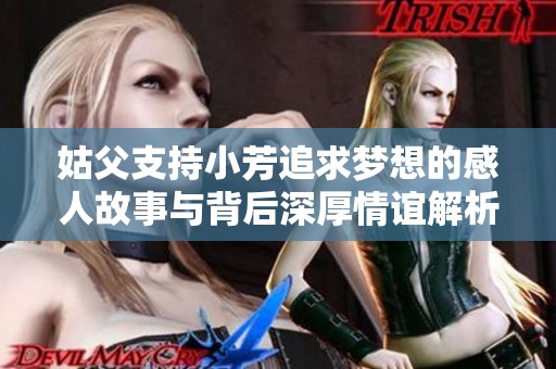 姑父支持小芳追求梦想的感人故事与背后深厚情谊解析