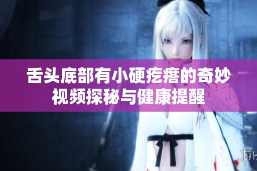 舌头底部有小硬疙瘩的奇妙视频探秘与健康提醒