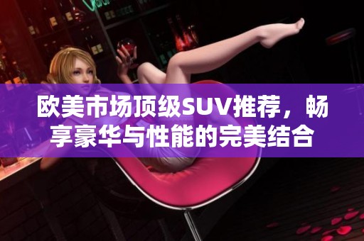 欧美市场顶级SUV推荐，畅享豪华与性能的完美结合