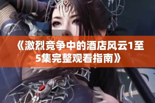 《激烈竞争中的酒店风云1至5集完整观看指南》