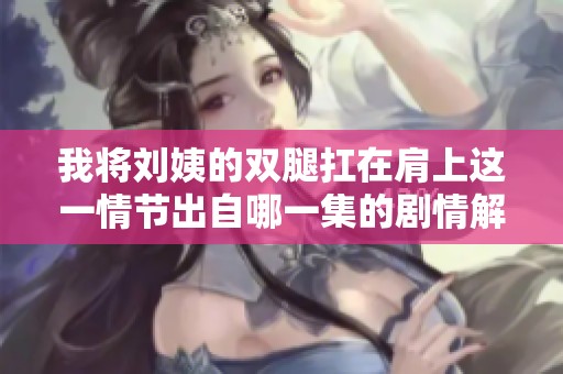 我将刘姨的双腿扛在肩上这一情节出自哪一集的剧情解析